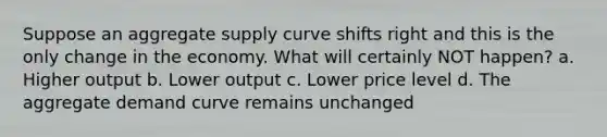 Suppose an aggregate supply curve shifts right and this is the only change in the economy. What will certainly NOT happen? a. Higher output b. Lower output c. Lower price level d. The aggregate demand curve remains unchanged