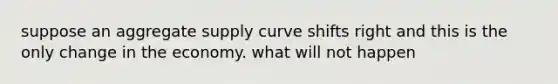 suppose an aggregate supply curve shifts right and this is the only change in the economy. what will not happen