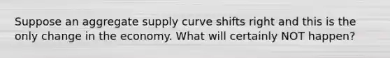 Suppose an aggregate supply curve shifts right and this is the only change in the economy. What will certainly NOT happen?