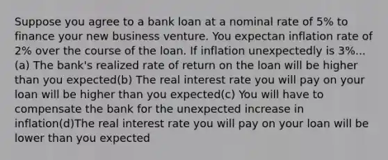 Suppose you agree to a bank loan at a nominal rate of 5% to finance your new business venture. You expectan inflation rate of 2% over the course of the loan. If inflation unexpectedly is 3%...(a) The bank's realized rate of return on the loan will be higher than you expected(b) The real interest rate you will pay on your loan will be higher than you expected(c) You will have to compensate the bank for the unexpected increase in inflation(d)The real interest rate you will pay on your loan will be lower than you expected