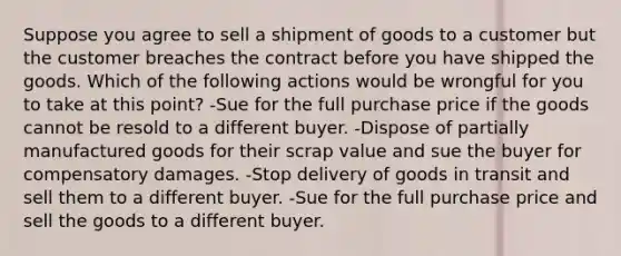 Suppose you agree to sell a shipment of goods to a customer but the customer breaches the contract before you have shipped the goods. Which of the following actions would be wrongful for you to take at this point? -Sue for the full purchase price if the goods cannot be resold to a different buyer. -Dispose of partially manufactured goods for their scrap value and sue the buyer for compensatory damages. -Stop delivery of goods in transit and sell them to a different buyer. -Sue for the full purchase price and sell the goods to a different buyer.