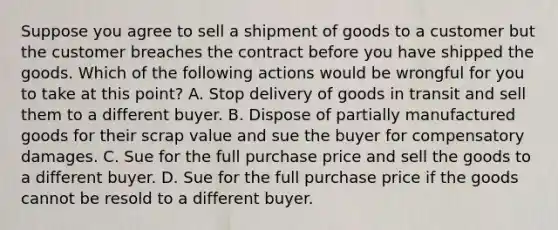 Suppose you agree to sell a shipment of goods to a customer but the customer breaches the contract before you have shipped the goods. Which of the following actions would be wrongful for you to take at this point? A. Stop delivery of goods in transit and sell them to a different buyer. B. Dispose of partially manufactured goods for their scrap value and sue the buyer for compensatory damages. C. Sue for the full purchase price and sell the goods to a different buyer. D. Sue for the full purchase price if the goods cannot be resold to a different buyer.