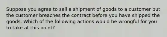 Suppose you agree to sell a shipment of goods to a customer but the customer breaches the contract before you have shipped the goods. Which of the following actions would be wrongful for you to take at this point?