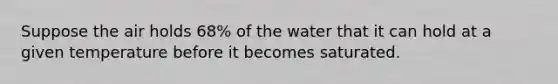 Suppose the air holds 68% of the water that it can hold at a given temperature before it becomes saturated.