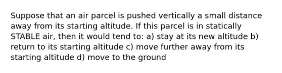 Suppose that an air parcel is pushed vertically a small distance away from its starting altitude. If this parcel is in statically STABLE air, then it would tend to: a) stay at its new altitude b) return to its starting altitude c) move further away from its starting altitude d) move to the ground