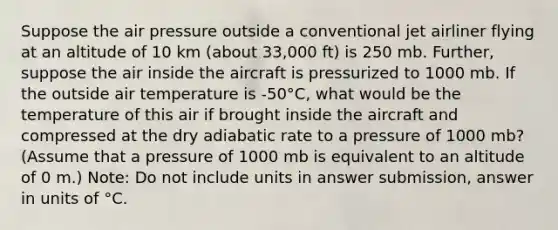 Suppose the air pressure outside a conventional jet airliner flying at an altitude of 10 km (about 33,000 ft) is 250 mb. Further, suppose the air inside the aircraft is pressurized to 1000 mb. If the outside air temperature is -50°C, what would be the temperature of this air if brought inside the aircraft and compressed at the dry adiabatic rate to a pressure of 1000 mb? (Assume that a pressure of 1000 mb is equivalent to an altitude of 0 m.) Note: Do not include units in answer submission, answer in units of °C.