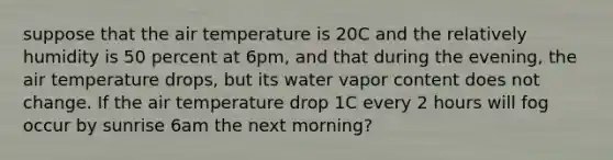 suppose that the air temperature is 20C and the relatively humidity is 50 percent at 6pm, and that during the evening, the air temperature drops, but its water vapor content does not change. If the air temperature drop 1C every 2 hours will fog occur by sunrise 6am the next morning?