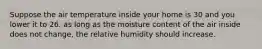 Suppose the air temperature inside your home is 30 and you lower it to 26. as long as the moisture content of the air inside does not change, the relative humidity should increase.