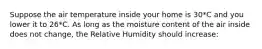 Suppose the air temperature inside your home is 30*C and you lower it to 26*C. As long as the moisture content of the air inside does not change, the Relative Humidity should increase: