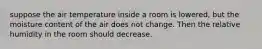 suppose the air temperature inside a room is lowered, but the moisture content of the air does not change. Then the relative humidity in the room should decrease.