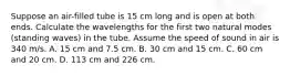 Suppose an air-filled tube is 15 cm long and is open at both ends. Calculate the wavelengths for the first two natural modes (standing waves) in the tube. Assume the speed of sound in air is 340 m/s. A. 15 cm and 7.5 cm. B. 30 cm and 15 cm. C. 60 cm and 20 cm. D. 113 cm and 226 cm.