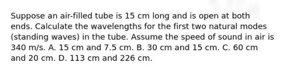 Suppose an air-filled tube is 15 cm long and is open at both ends. Calculate the wavelengths for the first two natural modes (standing waves) in the tube. Assume the speed of sound in air is 340 m/s. A. 15 cm and 7.5 cm. B. 30 cm and 15 cm. C. 60 cm and 20 cm. D. 113 cm and 226 cm.