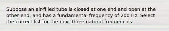 Suppose an air-filled tube is closed at one end and open at the other end, and has a fundamental frequency of 200 Hz. Select the correct list for the next three natural frequencies.