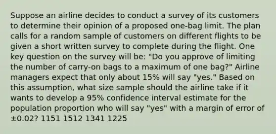 Suppose an airline decides to conduct a survey of its customers to determine their opinion of a proposed one-bag limit. The plan calls for a random sample of customers on different flights to be given a short written survey to complete during the flight. One key question on the survey will be: "Do you approve of limiting the number of carry-on bags to a maximum of one bag?" Airline managers expect that only about 15% will say "yes." Based on this assumption, what size sample should the airline take if it wants to develop a 95% confidence interval estimate for the population proportion who will say "yes" with a margin of error of ±0.02? 1151 1512 1341 1225