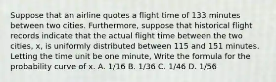 Suppose that an airline quotes a flight time of 133 minutes between two cities. Furthermore, suppose that historical flight records indicate that the actual flight time between the two cities, x, is uniformly distributed between 115 and 151 minutes. Letting the time unit be one minute, Write the formula for the probability curve of x. A. 1/16 B. 1/36 C. 1/46 D. 1/56