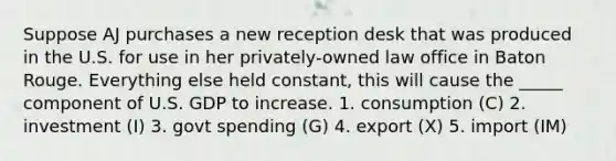 Suppose AJ purchases a new reception desk that was produced in the U.S. for use in her privately-owned law office in Baton Rouge. Everything else held constant, this will cause the _____ component of U.S. GDP to increase. 1. consumption (C) 2. investment (I) 3. govt spending (G) 4. export (X) 5. import (IM)