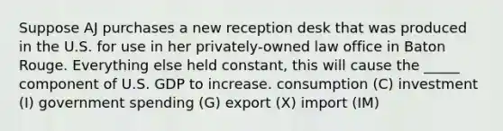 Suppose AJ purchases a new reception desk that was produced in the U.S. for use in her privately-owned law office in Baton Rouge. Everything else held constant, this will cause the _____ component of U.S. GDP to increase. consumption (C) investment (I) government spending (G) export (X) import (IM)