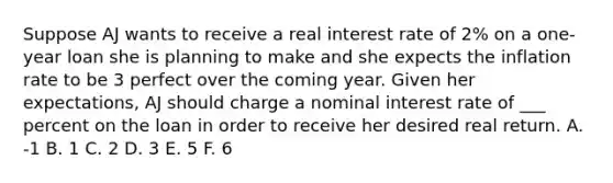 Suppose AJ wants to receive a real interest rate of 2% on a one-year loan she is planning to make and she expects the inflation rate to be 3 perfect over the coming year. Given her expectations, AJ should charge a nominal interest rate of ___ percent on the loan in order to receive her desired real return. A. -1 B. 1 C. 2 D. 3 E. 5 F. 6