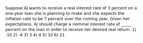 Suppose AJ wants to receive a real interest rate of 3 percent on a one-year loan she is planning to make and she expects the inflation rate to be 7 percent over the coming year. Given her expectations, AJ should charge a nominal interest rate of _____ percent on the loan in order to receive her desired real return. 1) -10 2) -4 3) 3 4) 4 5) 10 6) 21