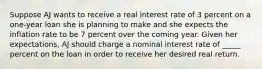 Suppose AJ wants to receive a real interest rate of 3 percent on a one-year loan she is planning to make and she expects the inflation rate to be 7 percent over the coming year. Given her expectations, AJ should charge a nominal interest rate of _____ percent on the loan in order to receive her desired real return.