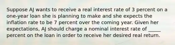 Suppose AJ wants to receive a real interest rate of 3 percent on a one-year loan she is planning to make and she expects the inflation rate to be 7 percent over the coming year. Given her expectations, AJ should charge a nominal interest rate of _____ percent on the loan in order to receive her desired real return.