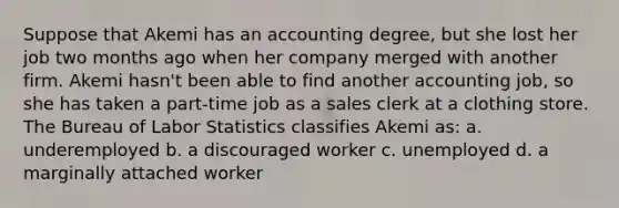 Suppose that Akemi has an accounting degree, but she lost her job two months ago when her company merged with another firm. Akemi hasn't been able to find another accounting job, so she has taken a part-time job as a sales clerk at a clothing store. The Bureau of Labor Statistics classifies Akemi as: a. underemployed b. a discouraged worker c. unemployed d. a marginally attached worker