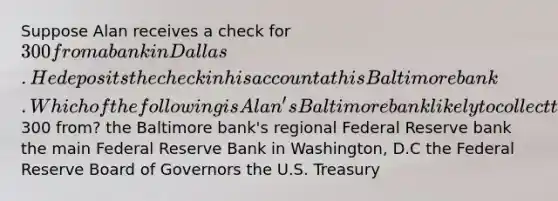 Suppose Alan receives a check for 300 from a bank in Dallas. He deposits the check in his account at his Baltimore bank. Which of the following is Alan's Baltimore bank likely to collect the300 from? the Baltimore bank's regional Federal Reserve bank the main Federal Reserve Bank in Washington, D.C the Federal Reserve Board of Governors the U.S. Treasury