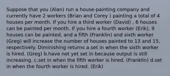 Suppose that you (Alan) run a house-painting company and currently have 2 workers (Brian and Corey ) painting a total of 4 houses per month. If you hire a third worker (David) , 6 houses can be painted per month. If you hire a fourth worker (Erik), 9 houses can be painted, and a fifth (Franklin) and sixth worker (Greg) will increase the number of houses painted to 13 and 15, respectively. Diminishing returns a.set in when the sixth worker is hired. (Greg) b.have not yet set in because output is still increasing. c.set in when the fifth worker is hired. (Franklin) d.set in when the fourth worker is hired. (Erik)