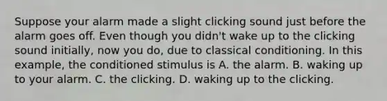 Suppose your alarm made a slight clicking sound just before the alarm goes off. Even though you didn't wake up to the clicking sound initially, now you do, due to classical conditioning. In this example, the conditioned stimulus is A. the alarm. B. waking up to your alarm. C. the clicking. D. waking up to the clicking.