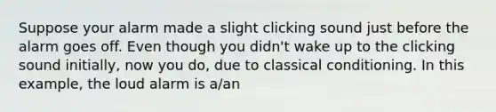 Suppose your alarm made a slight clicking sound just before the alarm goes off. Even though you didn't wake up to the clicking sound initially, now you do, due to classical conditioning. In this example, the loud alarm is a/an