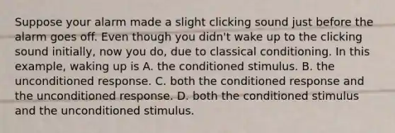 Suppose your alarm made a slight clicking sound just before the alarm goes off. Even though you didn't wake up to the clicking sound initially, now you do, due to classical conditioning. In this example, waking up is A. the conditioned stimulus. B. the unconditioned response. C. both the conditioned response and the unconditioned response. D. both the conditioned stimulus and the unconditioned stimulus.