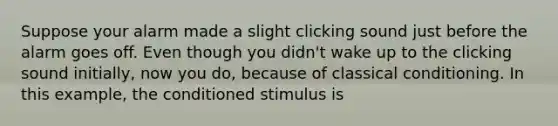 Suppose your alarm made a slight clicking sound just before the alarm goes off. Even though you didn't wake up to the clicking sound initially, now you do, because of classical conditioning. In this example, the conditioned stimulus is