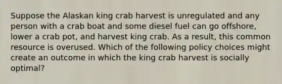 Suppose the Alaskan king crab harvest is unregulated and any person with a crab boat and some diesel fuel can go offshore, lower a crab pot, and harvest king crab. As a result, this common resource is overused. Which of the following policy choices might create an outcome in which the king crab harvest is socially optimal?