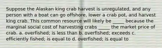 Suppose the Alaskan king crab harvest is unregulated, and any person with a boat can go offshore, lower a crab pot, and harvest king crab. This common resource will likely be _____ because the marginal social cost of harvesting crabs _____ the market price of crab. a. overfished; is less than b. overfished; exceeds c. efficiently fished; is equal to d. overfished; is equal to