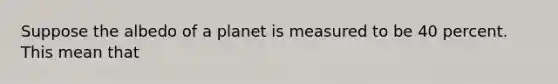 Suppose the albedo of a planet is measured to be 40 percent. This mean that