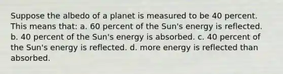 Suppose the albedo of a planet is measured to be 40 percent. This means that: a. 60 percent of the Sun's energy is reflected. b. 40 percent of the Sun's energy is absorbed. c. 40 percent of the Sun's energy is reflected. d. more energy is reflected than absorbed.