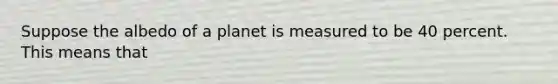 Suppose the albedo of a planet is measured to be 40 percent. This means that