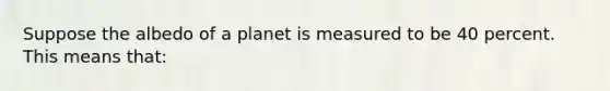 Suppose the albedo of a planet is measured to be 40 percent. This means that: