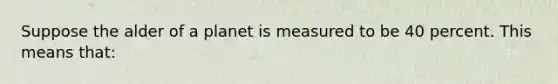 Suppose the alder of a planet is measured to be 40 percent. This means that: