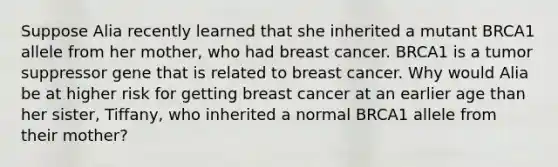 Suppose Alia recently learned that she inherited a mutant BRCA1 allele from her mother, who had breast cancer. BRCA1 is a tumor suppressor gene that is related to breast cancer. Why would Alia be at higher risk for getting breast cancer at an earlier age than her sister, Tiffany, who inherited a normal BRCA1 allele from their mother?