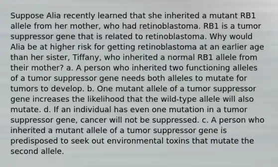 Suppose Alia recently learned that she inherited a mutant RB1 allele from her mother, who had retinoblastoma. RB1 is a tumor suppressor gene that is related to retinoblastoma. Why would Alia be at higher risk for getting retinoblastoma at an earlier age than her sister, Tiffany, who inherited a normal RB1 allele from their mother? a. A person who inherited two functioning alleles of a tumor suppressor gene needs both alleles to mutate for tumors to develop. b. One mutant allele of a tumor suppressor gene increases the likelihood that the wild-type allele will also mutate. d. If an individual has even one mutation in a tumor suppressor gene, cancer will not be suppressed. c. A person who inherited a mutant allele of a tumor suppressor gene is predisposed to seek out environmental toxins that mutate the second allele.