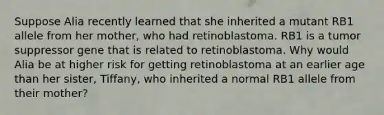 Suppose Alia recently learned that she inherited a mutant RB1 allele from her mother, who had retinoblastoma. RB1 is a tumor suppressor gene that is related to retinoblastoma. Why would Alia be at higher risk for getting retinoblastoma at an earlier age than her sister, Tiffany, who inherited a normal RB1 allele from their mother?