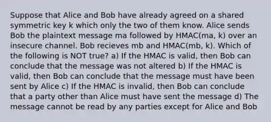 Suppose that Alice and Bob have already agreed on a shared symmetric key k which only the two of them know. Alice sends Bob the plaintext message ma followed by HMAC(ma, k) over an insecure channel. Bob recieves mb and HMAC(mb, k). Which of the following is NOT true? a) If the HMAC is valid, then Bob can conclude that the message was not altered b) If the HMAC is valid, then Bob can conclude that the message must have been sent by Alice c) If the HMAC is invalid, then Bob can conclude that a party other than Alice must have sent the message d) The message cannot be read by any parties except for Alice and Bob