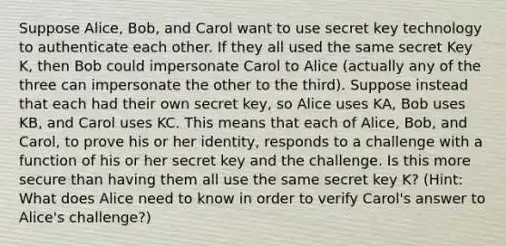 Suppose Alice, Bob, and Carol want to use secret key technology to authenticate each other. If they all used the same secret Key K, then Bob could impersonate Carol to Alice (actually any of the three can impersonate the other to the third). Suppose instead that each had their own secret key, so Alice uses KA, Bob uses KB, and Carol uses KC. This means that each of Alice, Bob, and Carol, to prove his or her identity, responds to a challenge with a function of his or her secret key and the challenge. Is this more secure than having them all use the same secret key K? (Hint: What does Alice need to know in order to verify Carol's answer to Alice's challenge?)