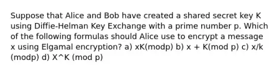 Suppose that Alice and Bob have created a shared secret key K using Diffie-Helman Key Exchange with a prime number p. Which of the following formulas should Alice use to encrypt a message x using Elgamal encryption? a) xK(modp) b) x + K(mod p) c) x/k (modp) d) X^K (mod p)