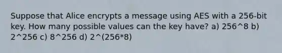 Suppose that Alice encrypts a message using AES with a 256-bit key. How many possible values can the key have? a) 256^8 b) 2^256 c) 8^256 d) 2^(256*8)