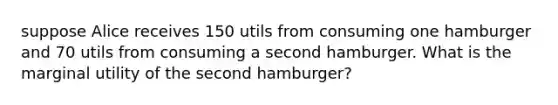 suppose Alice receives 150 utils from consuming one hamburger and 70 utils from consuming a second hamburger. What is the marginal utility of the second hamburger?