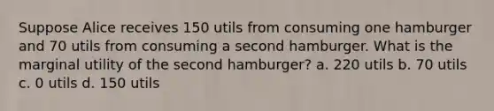 Suppose Alice receives 150 utils from consuming one hamburger and 70 utils from consuming a second hamburger. What is the marginal utility of the second hamburger? a. 220 utils b. 70 utils c. 0 utils d. 150 utils