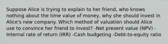 Suppose Alice is trying to explain to her friend, who knows nothing about the time value of money, why she should invest in Alice's new company. Which method of valuation should Alice use to convince her friend to invest? -Net present value (NPV) -Internal rate of return (IRR) -<a href='https://www.questionai.com/knowledge/k5eyRVQLz3-cash-budget' class='anchor-knowledge'>cash budget</a>ing -Debt-to-equity ratio