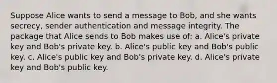 Suppose Alice wants to send a message to Bob, and she wants secrecy, sender authentication and message integrity. The package that Alice sends to Bob makes use of: a. Alice's private key and Bob's private key. b. Alice's public key and Bob's public key. c. Alice's public key and Bob's private key. d. Alice's private key and Bob's public key.